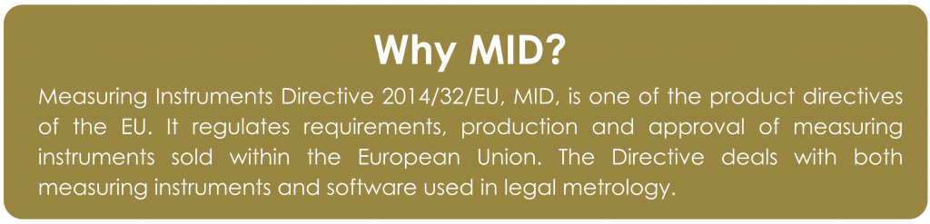 Why MID?
Measuring Instruments Directive 2014/32/EU, MID, is one of the product directives of the EU. It regulates requirements, production and approval of measuring instruments sold within the European Union. The Directive deals with both measuring instruments and software used in legal metrology.